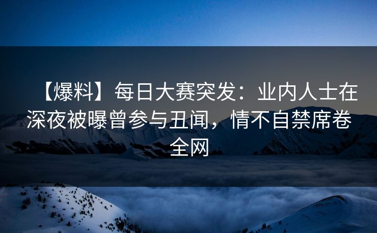 【爆料】每日大赛突发：业内人士在深夜被曝曾参与丑闻，情不自禁席卷全网