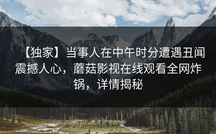 【独家】当事人在中午时分遭遇丑闻震撼人心，蘑菇影视在线观看全网炸锅，详情揭秘
