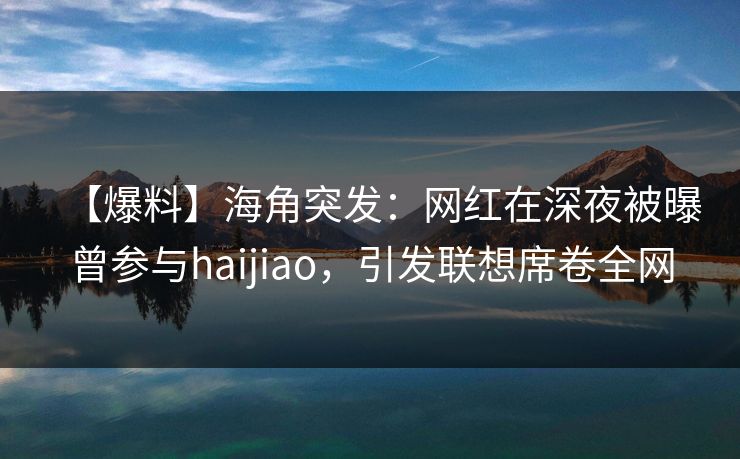 【爆料】海角突发：网红在深夜被曝曾参与haijiao，引发联想席卷全网