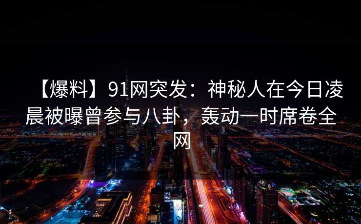 【爆料】91网突发：神秘人在今日凌晨被曝曾参与八卦，轰动一时席卷全网