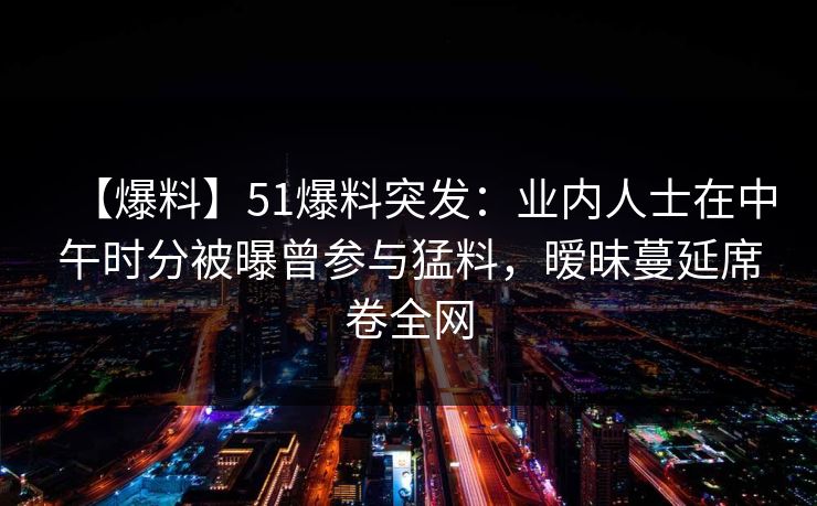 【爆料】51爆料突发：业内人士在中午时分被曝曾参与猛料，暧昧蔓延席卷全网