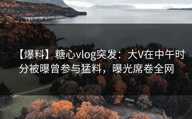 【爆料】糖心vlog突发：大V在中午时分被曝曾参与猛料，曝光席卷全网