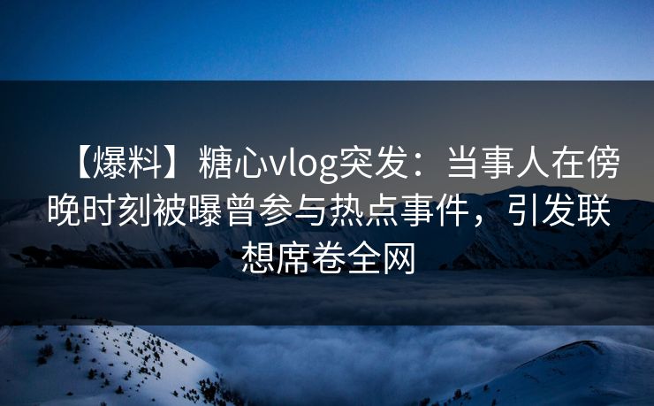 【爆料】糖心vlog突发：当事人在傍晚时刻被曝曾参与热点事件，引发联想席卷全网