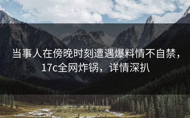 当事人在傍晚时刻遭遇爆料情不自禁，17c全网炸锅，详情深扒
