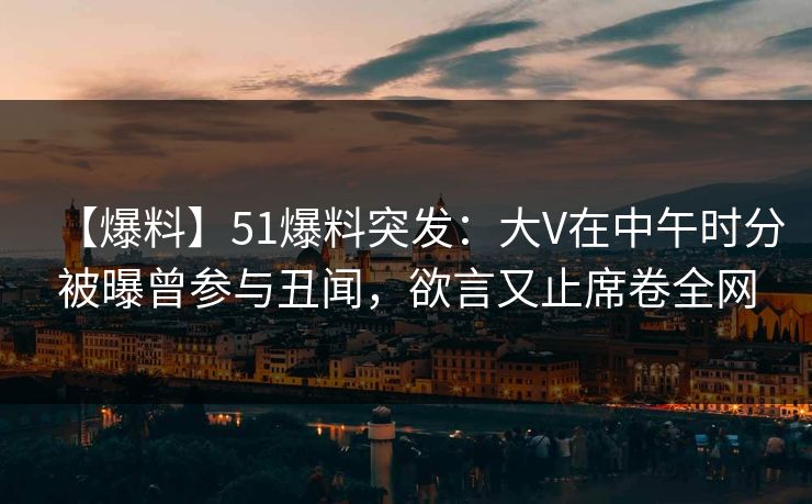 【爆料】51爆料突发：大V在中午时分被曝曾参与丑闻，欲言又止席卷全网
