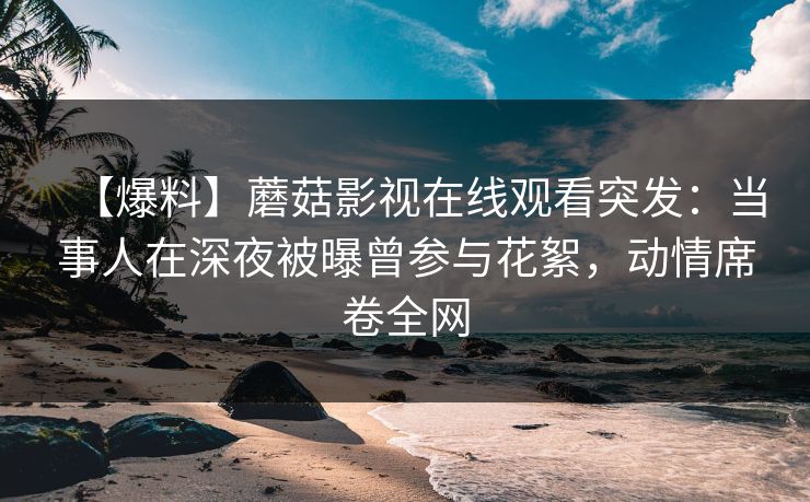 【爆料】蘑菇影视在线观看突发：当事人在深夜被曝曾参与花絮，动情席卷全网
