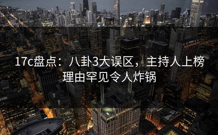 17c盘点：八卦3大误区，主持人上榜理由罕见令人炸锅
