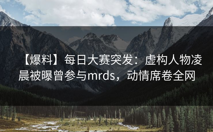 【爆料】每日大赛突发：虚构人物凌晨被曝曾参与mrds，动情席卷全网