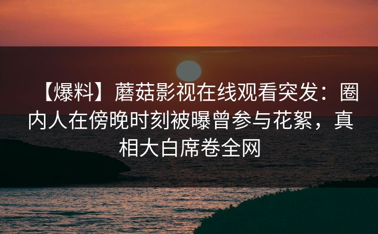 【爆料】蘑菇影视在线观看突发：圈内人在傍晚时刻被曝曾参与花絮，真相大白席卷全网