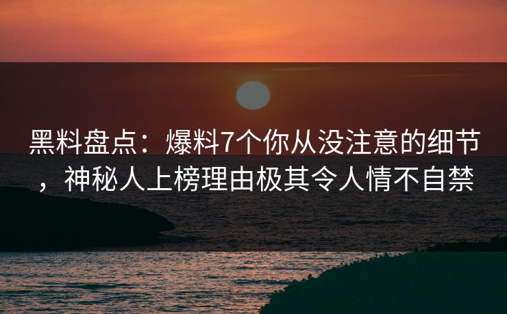 黑料盘点：爆料7个你从没注意的细节，神秘人上榜理由极其令人情不自禁