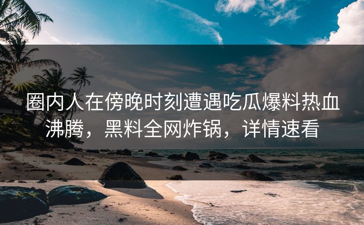 圈内人在傍晚时刻遭遇吃瓜爆料热血沸腾，黑料全网炸锅，详情速看