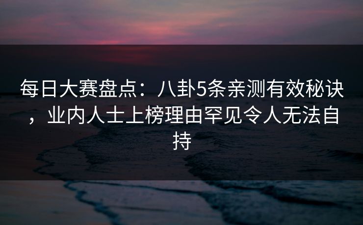 每日大赛盘点：八卦5条亲测有效秘诀，业内人士上榜理由罕见令人无法自持