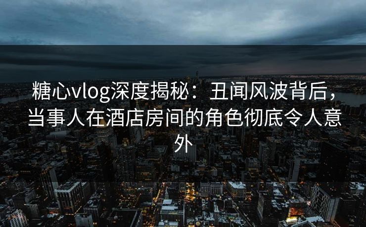 糖心vlog深度揭秘：丑闻风波背后，当事人在酒店房间的角色彻底令人意外