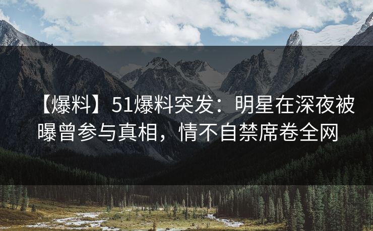 【爆料】51爆料突发：明星在深夜被曝曾参与真相，情不自禁席卷全网