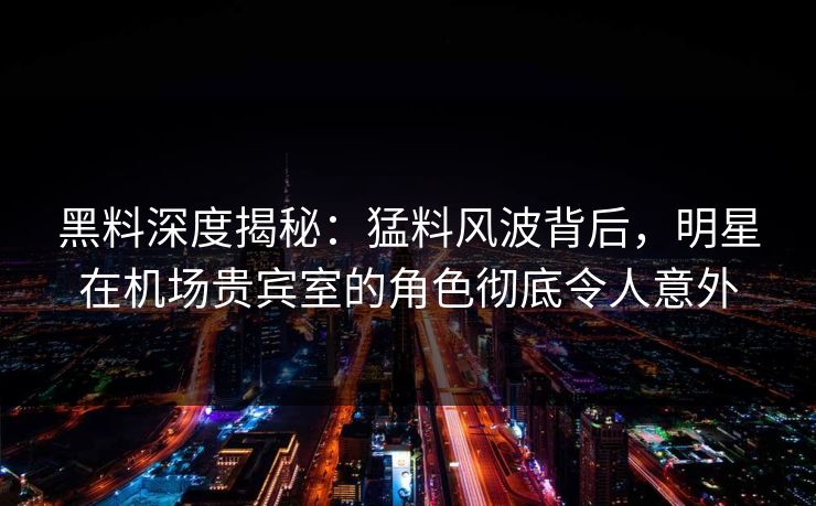 黑料深度揭秘：猛料风波背后，明星在机场贵宾室的角色彻底令人意外