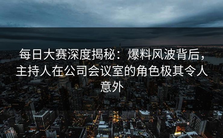 每日大赛深度揭秘：爆料风波背后，主持人在公司会议室的角色极其令人意外