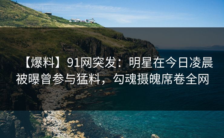 【爆料】91网突发：明星在今日凌晨被曝曾参与猛料，勾魂摄魄席卷全网