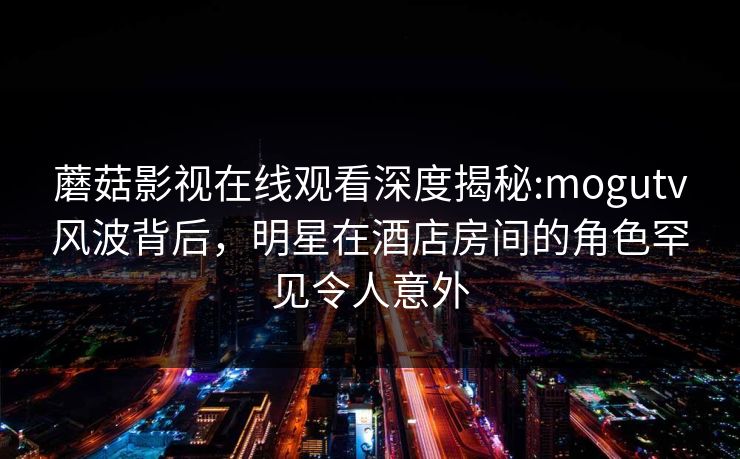 蘑菇影视在线观看深度揭秘:mogutv风波背后,明星在酒店房间的角色罕见令人意外 蘑菇影视在线观看深度揭秘:mogutv风波背后,明星在酒店房间的角色罕见令人意外