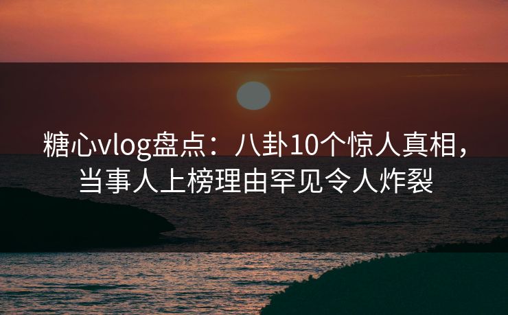 糖心vlog盘点：八卦10个惊人真相，当事人上榜理由罕见令人炸裂