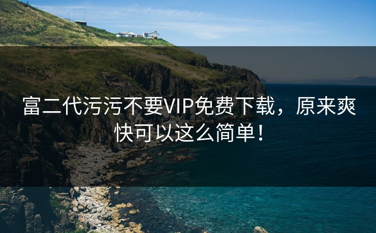 富二代污污不要VIP免费下载,原来爽快可以这么简单! 富二代污污不要VIP免费下载,原来爽快可以这么简单!