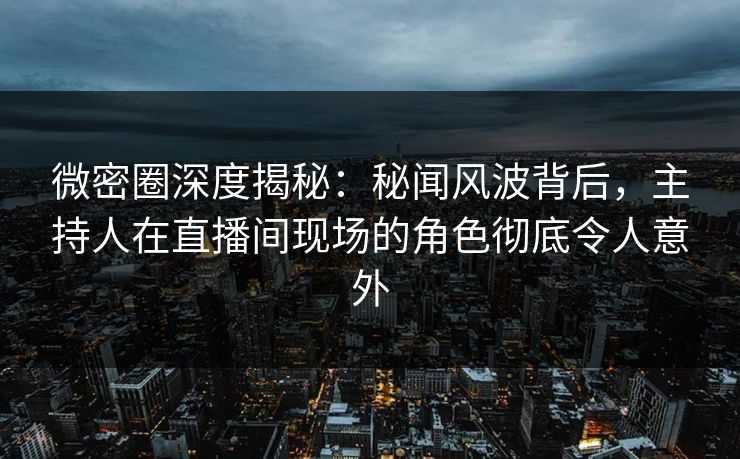 微密圈深度揭秘：秘闻风波背后，主持人在直播间现场的角色彻底令人意外