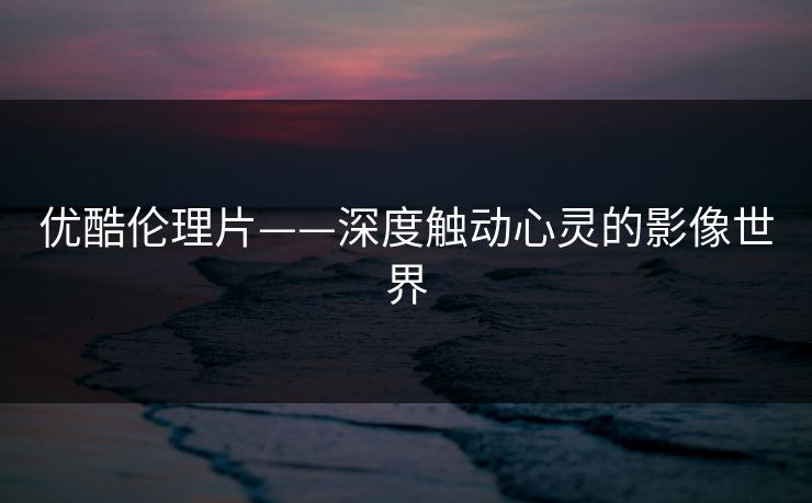 优酷伦理片——深度触动心灵的影像世界