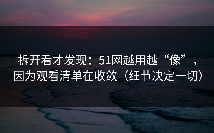 拆开看才发现：51网越用越“像”，因为观看清单在收敛（细节决定一切）