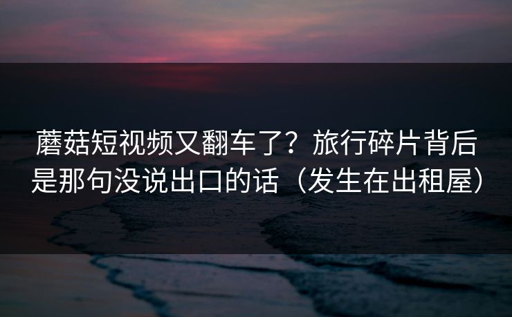蘑菇短视频又翻车了？旅行碎片背后是那句没说出口的话（发生在出租屋）